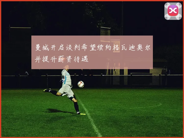 曼城开启谈判希望续约格瓦迪奥尔并提升薪资待遇