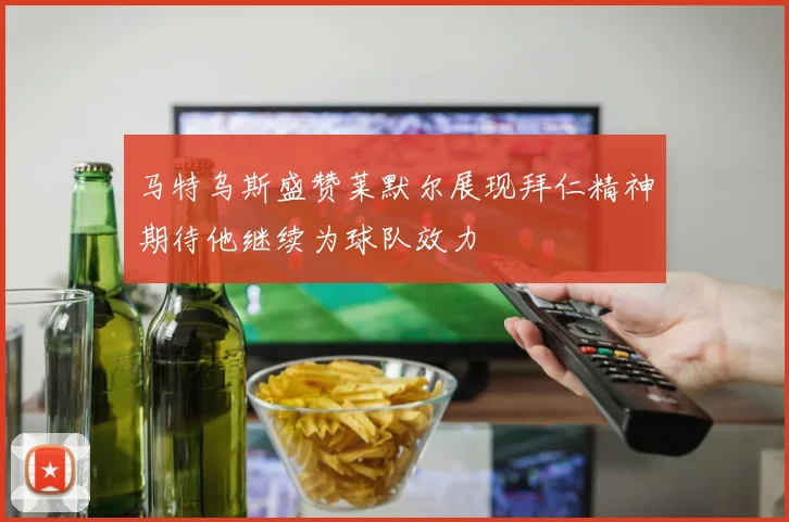 马特乌斯盛赞莱默尔展现拜仁精神期待他继续为球队效力