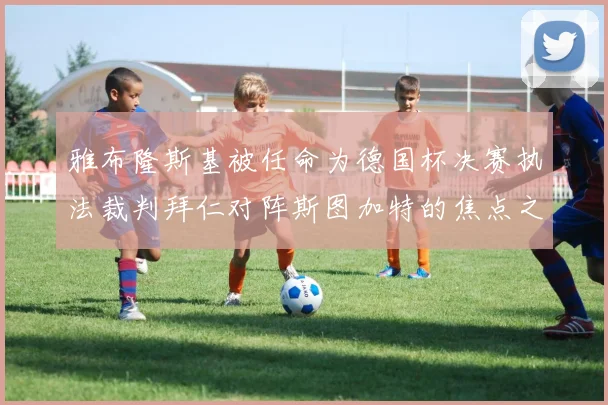 雅布隆斯基被任命为德国杯决赛执法裁判拜仁对阵斯图加特的焦点之战即将来临