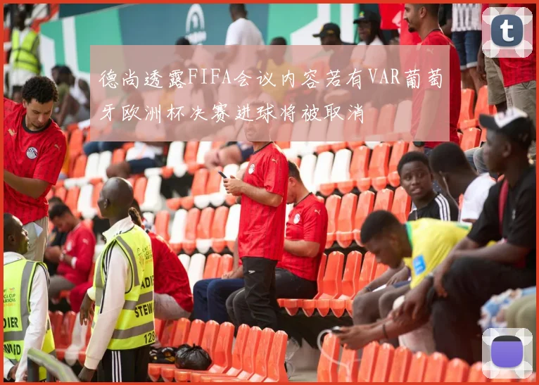 德尚透露FIFA会议内容若有VAR葡萄牙欧洲杯决赛进球将被取消