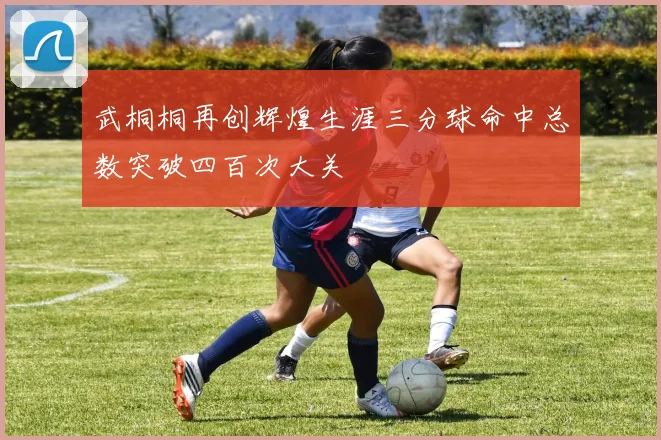 武桐桐再创辉煌生涯三分球命中总数突破四百次大关