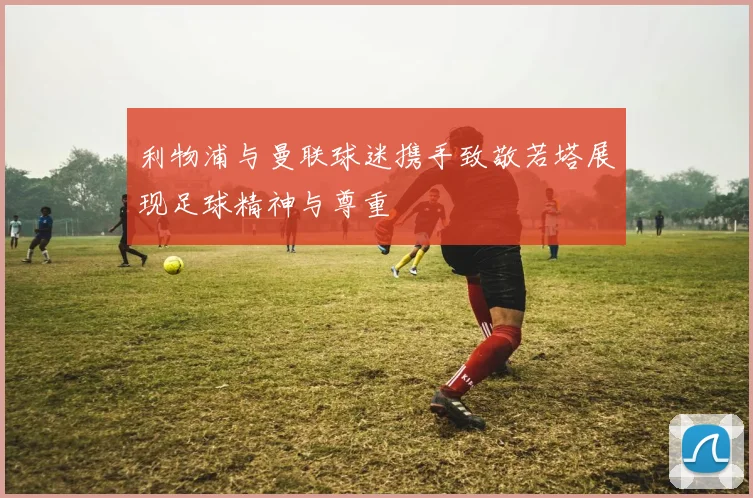 利物浦与曼联球迷携手致敬若塔展现足球精神与尊重