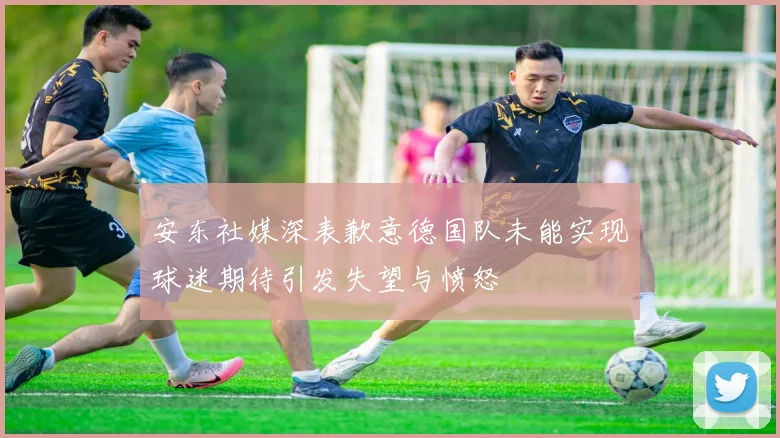 安东社媒深表歉意德国队未能实现球迷期待引发失望与愤怒