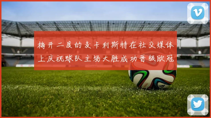 梅开二度的麦卡利斯特在社交媒体上庆祝球队主场大胜成功晋级欧冠16强