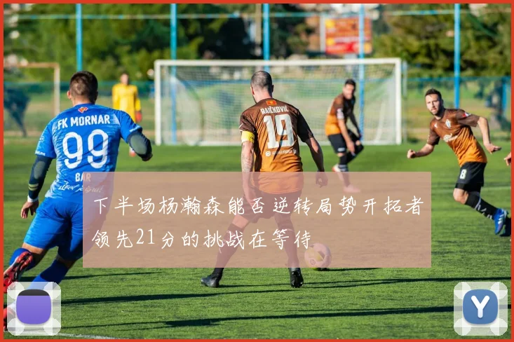 下半场杨瀚森能否逆转局势开拓者领先21分的挑战在等待