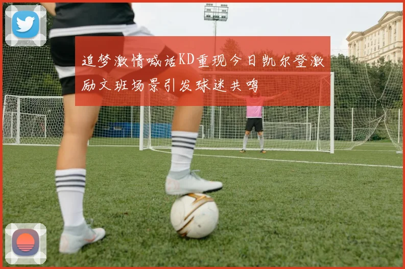 追梦激情喊话KD重现今日凯尔登激励文班场景引发球迷共鸣