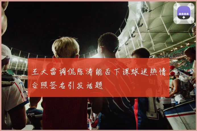 王大雷调侃陈涛能否下课球迷热情合照签名引发话题