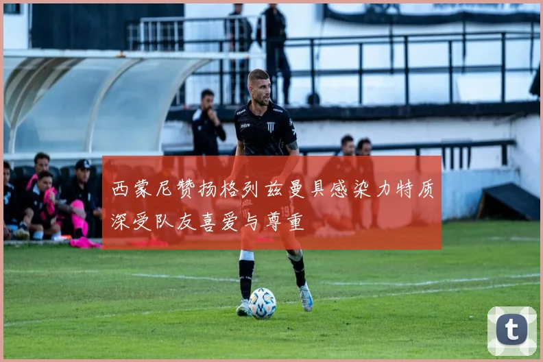 西蒙尼赞扬格列兹曼具感染力特质深受队友喜爱与尊重
