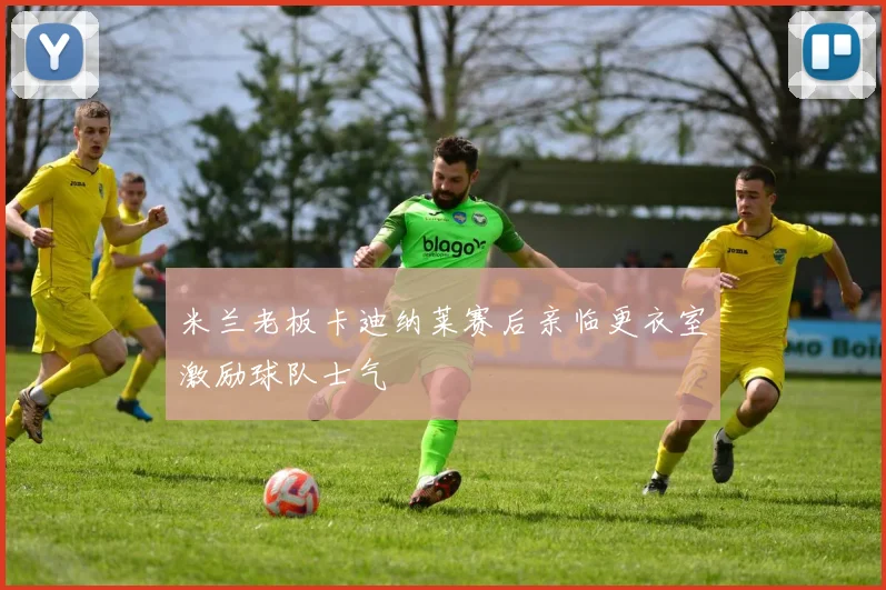 米兰老板卡迪纳莱赛后亲临更衣室激励球队士气