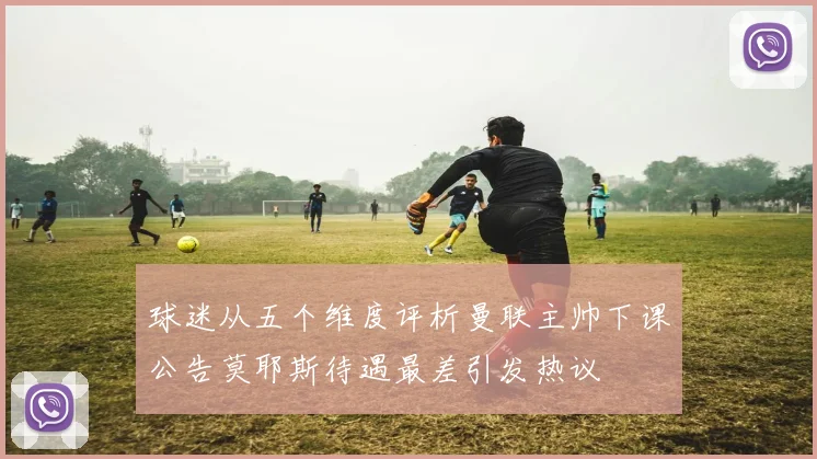 球迷从五个维度评析曼联主帅下课公告莫耶斯待遇最差引发热议