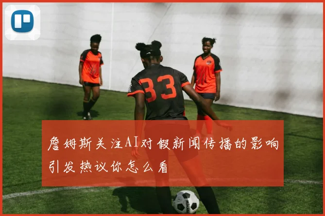 詹姆斯关注AI对假新闻传播的影响引发热议你怎么看