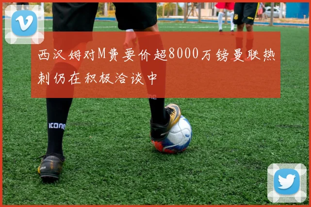 西汉姆对M费要价超8000万镑曼联热刺仍在积极洽谈中