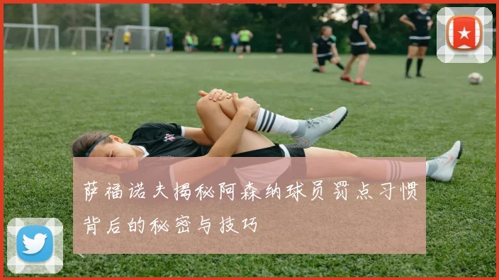 萨福诺夫揭秘阿森纳球员罚点习惯背后的秘密与技巧