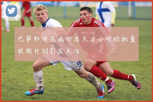 巴萨即将完成四名天才小将的批量收购计划引发关注